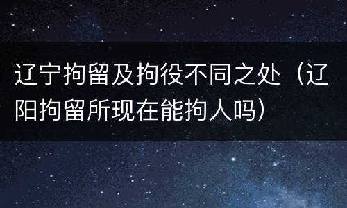 辽宁拘留及拘役不同之处（辽阳拘留所现在能拘人吗）