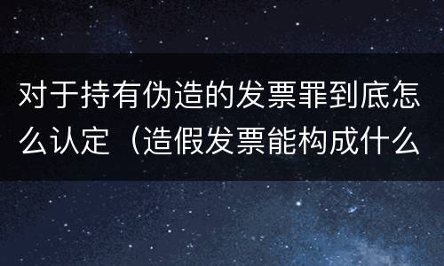 对于持有伪造的发票罪到底怎么认定（造假发票能构成什么罪）