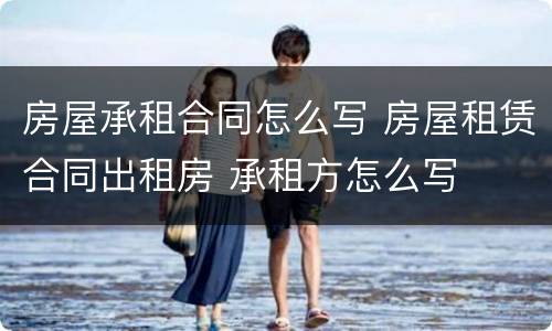 房屋承租合同怎么写 房屋租赁合同出租房 承租方怎么写