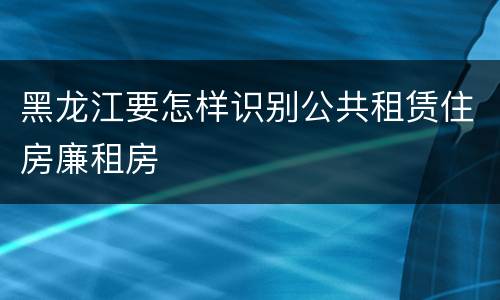 黑龙江要怎样识别公共租赁住房廉租房