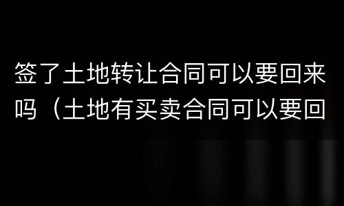 签了土地转让合同可以要回来吗（土地有买卖合同可以要回土地吗）