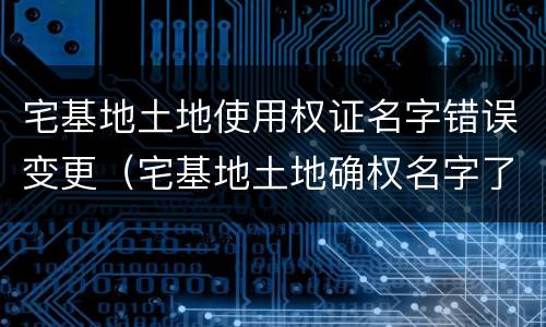 宅基地土地使用权证名字错误变更（宅基地土地确权名字了能更改吗）