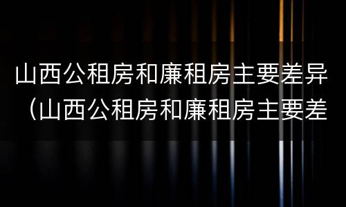 山西公租房和廉租房主要差异（山西公租房和廉租房主要差异是什么）