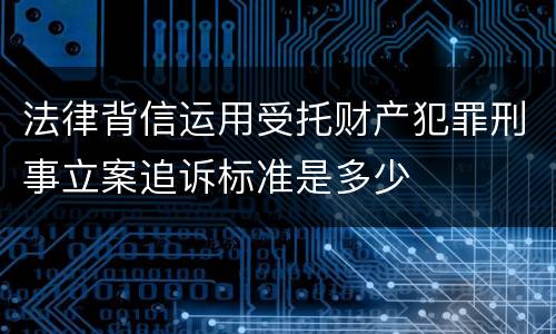 法律背信运用受托财产犯罪刑事立案追诉标准是多少