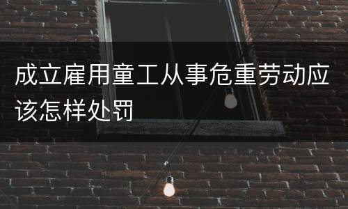 成立雇用童工从事危重劳动应该怎样处罚