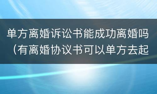 单方离婚诉讼书能成功离婚吗（有离婚协议书可以单方去起诉离婚吗）