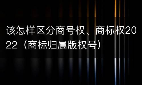 该怎样区分商号权、商标权2022（商标归属版权号）