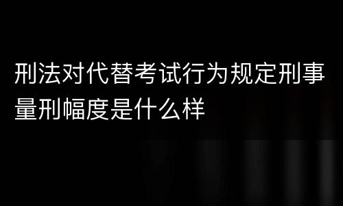 刑法对代替考试行为规定刑事量刑幅度是什么样
