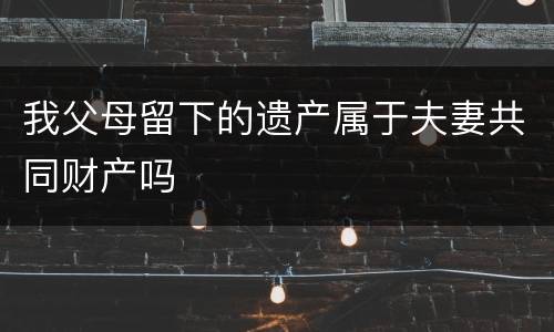 我父母留下的遗产属于夫妻共同财产吗