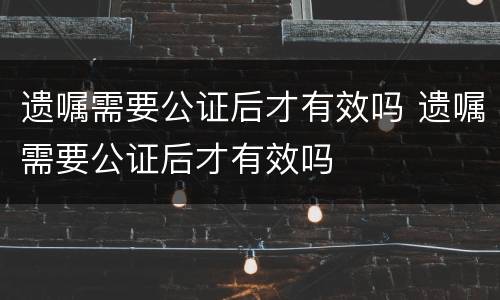 遗嘱需要公证后才有效吗 遗嘱需要公证后才有效吗