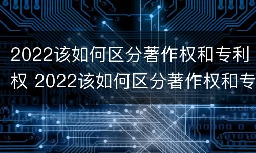 2022该如何区分著作权和专利权 2022该如何区分著作权和专利权的区别