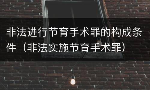 非法进行节育手术罪的构成条件（非法实施节育手术罪）