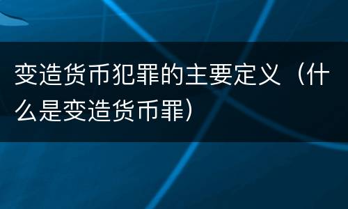 变造货币犯罪的主要定义（什么是变造货币罪）