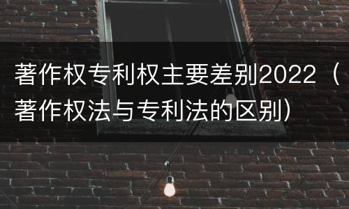 著作权专利权主要差别2022（著作权法与专利法的区别）