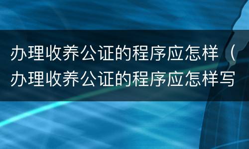 办理收养公证的程序应怎样(办理收养公证的程序应怎样写)