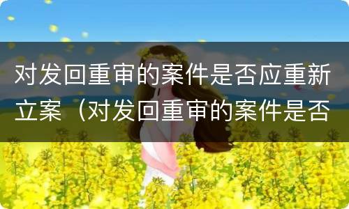 对发回重审的案件是否应重新立案（对发回重审的案件是否应重新立案侦查）