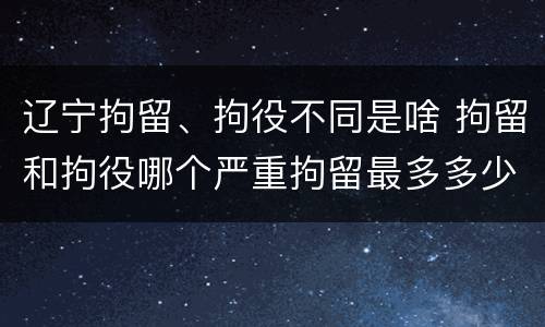 辽宁拘留、拘役不同是啥 拘留和拘役哪个严重拘留最多多少天