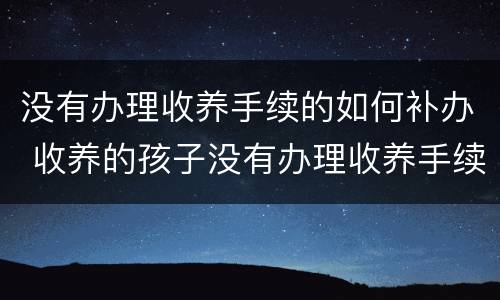没有办理收养手续的如何补办 收养的孩子没有办理收养手续怎么办