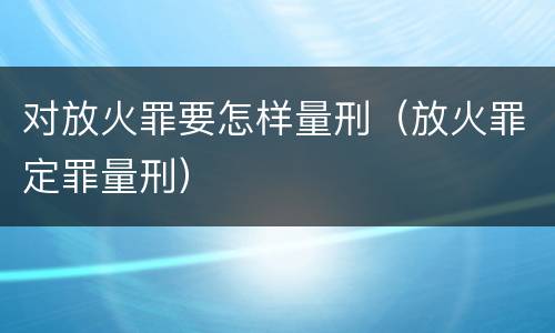 对放火罪要怎样量刑（放火罪定罪量刑）