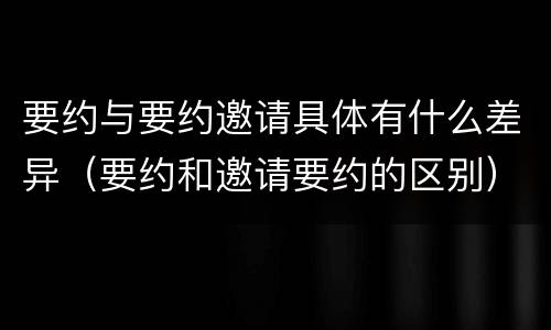 要约与要约邀请具体有什么差异（要约和邀请要约的区别）