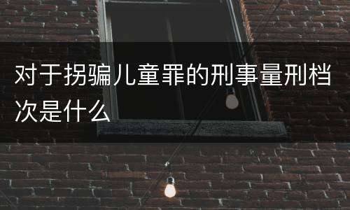 对于拐骗儿童罪的刑事量刑档次是什么