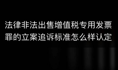 法律非法出售增值税专用发票罪的立案追诉标准怎么样认定
