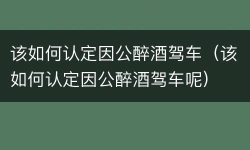 该如何认定因公醉酒驾车（该如何认定因公醉酒驾车呢）