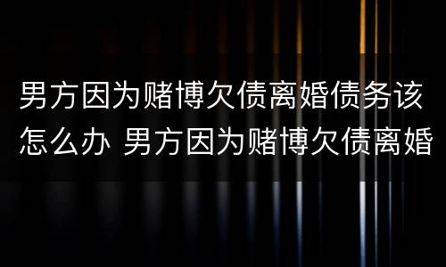 男方因为赌博欠债离婚债务该怎么办 男方因为赌博欠债离婚,债务怎么办