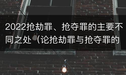 2022抢劫罪、抢夺罪的主要不同之处（论抢劫罪与抢夺罪的界限）