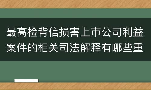 最高检背信损害上市公司利益案件的相关司法解释有哪些重要内容