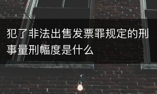 犯了非法出售发票罪规定的刑事量刑幅度是什么