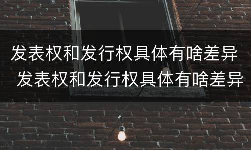 发表权和发行权具体有啥差异 发表权和发行权具体有啥差异吗