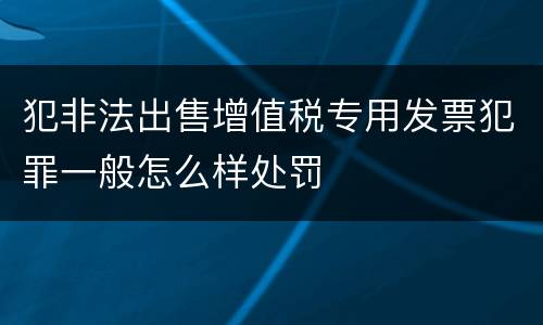 犯非法出售增值税专用发票犯罪一般怎么样处罚