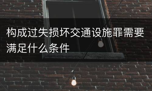 构成过失损坏交通设施罪需要满足什么条件