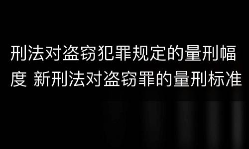 刑法对盗窃犯罪规定的量刑幅度 新刑法对盗窃罪的量刑标准