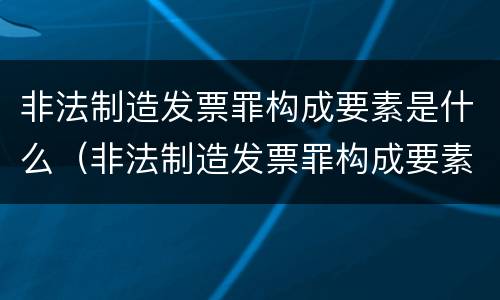非法制造发票罪构成要素是什么（非法制造发票罪构成要素是什么）