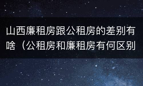 山西廉租房跟公租房的差别有啥（公租房和廉租房有何区别）