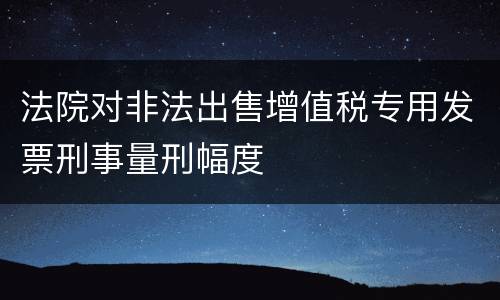 法院对非法出售增值税专用发票刑事量刑幅度
