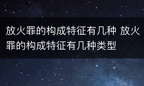放火罪的构成特征有几种 放火罪的构成特征有几种类型