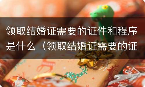 领取结婚证需要的证件和程序是什么（领取结婚证需要的证件和程序是什么呢）
