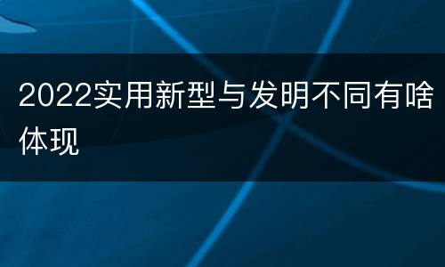 2022实用新型与发明不同有啥体现