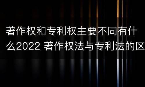 著作权和专利权主要不同有什么2022 著作权法与专利法的区别