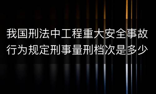 我国刑法中工程重大安全事故行为规定刑事量刑档次是多少