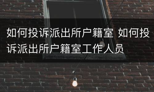 如何投诉派出所户籍室 如何投诉派出所户籍室工作人员