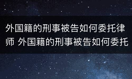 外国籍的刑事被告如何委托律师 外国籍的刑事被告如何委托律师调查