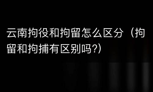 云南拘役和拘留怎么区分（拘留和拘捕有区别吗?）