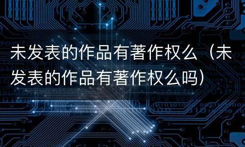 未发表的作品有著作权么（未发表的作品有著作权么吗）