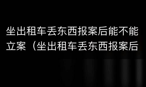 坐出租车丢东西报案后能不能立案（坐出租车丢东西报案后立案吗）