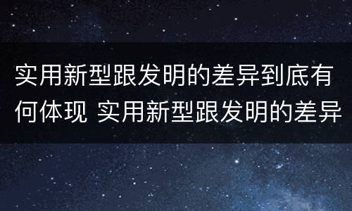 实用新型跟发明的差异到底有何体现 实用新型跟发明的差异到底有何体现呢