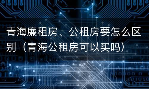 青海廉租房、公租房要怎么区别（青海公租房可以买吗）